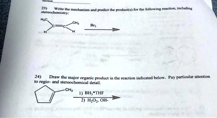 23) Write the mechanism and predict the product(s) for the following reaction, including stereochemistry:

H3C  CH3
    /
   C=C
  /  
 H    H

Br2
—–>

24) Draw the major organic product in the reaction indicated below. Pay particular attention to regio- and stereochemical detail.

    CH3
   /
  / —
 |   ||
  /

1) BH3*THF
———–>
2) H2O2, OH-
