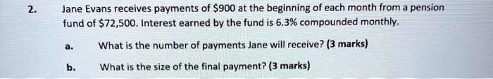 2. Jane Evans receives payments of 900 at the beginning of each month from a pension fund of72,500. Interest earned by the fund is 6.3% compounded monthly.

a. What is the number of payments Jane will receive? (3 marks)
b. What is the size of the final payment? (3 marks)