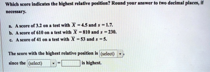 Which score indicates the highest relative position? Round your answer to two decimal places, if necessary.

a. A score of 3.2 on a test with X? = 4.5 and s = 1.7.
b. A score of 610 on a test with X? = 810 and s = 230.
c. A score of 41 on a test with X? = 53 and s = 5.

The score with the highest relative position is (select),
since the (select) = is highest.