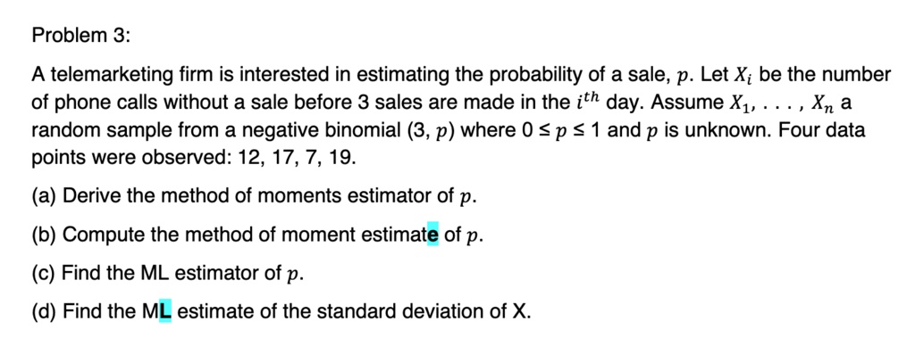 Problem 3:
A telemarketing firm is interested in estimating the probability of a sale, p. Let Xi be the number
of phone calls without a sale before 3 sales are made in the i^th day. Assume X1, …, Xn a
random sample from a negative binomial (3, p) where 0 ≤ p ≤ 1 and p is unknown. Four data
points were observed: 12, 17, 7, 19.
(a) Derive the method of moments estimator of p.
(b) Compute the method of moment estimate of p.
(c) Find the ML estimator of p.
(d) Find the ML estimate of the standard deviation of X.