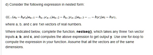 d) Consider the following expression in nested form:
(((...(a<sub>n</sub> - b<sub>n</sub>c<sub>n</sub>)a<sub>n-1</sub> - b<sub>n-1</sub>c<sub>n-1</sub>)a<sub>n-2</sub> - b<sub>n-2</sub>c<sub>n-2</sub>)a<sub>n-3</sub> ... - b<sub>2</sub>c<sub>2</sub>)a<sub>1</sub> - b<sub>1</sub>c<sub>1</sub>,
where a, b, and c are 1xn vectors of real numbers.
Where indicated below, complete the function, nestseq(), which takes any three 1xn vector
inputs a, b, and c, and computes the above expression to get output y. Use one for-loop to
compute the expression in your function. Assume that all the vectors are of the same
dimensions.
