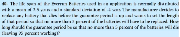 The life span of the Everrun Batteries used in an application is normally distributed with a mean of 3.5 years and a standard deviation of .4 year. The manufacturer decides to replace any battery that dies before the guarantee period is up and wants to set the length of that period so that no more than 5 percent of the batteries will have to be replaced. How long should the guarantee period be so that no more than 5 percent of the batteries will die (leaving 95 percent working)?