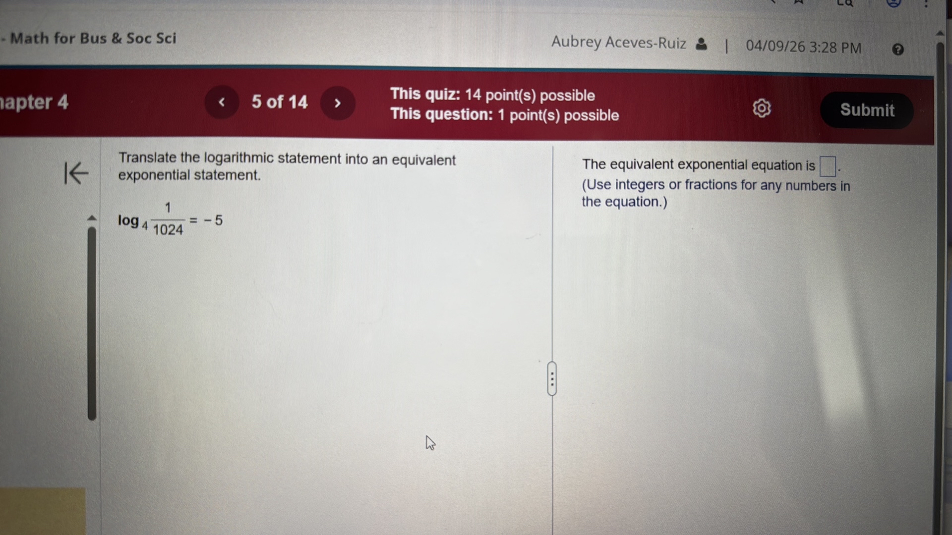 - Math for Bus & Soc Sci
Aubrey Aceves-Ruiz
04/09/26 3:28 PM
lapter 4
5 of 14
This quiz: 14 point(s) possible
This question: 1 point(s) possible
Submit

Translate the logarithmic statement into an equivalent exponential statement.

    log4(1)/(1024)=-5


The equivalent exponential equation is ? .
(Use integers or fractions for any numbers in the equation.)