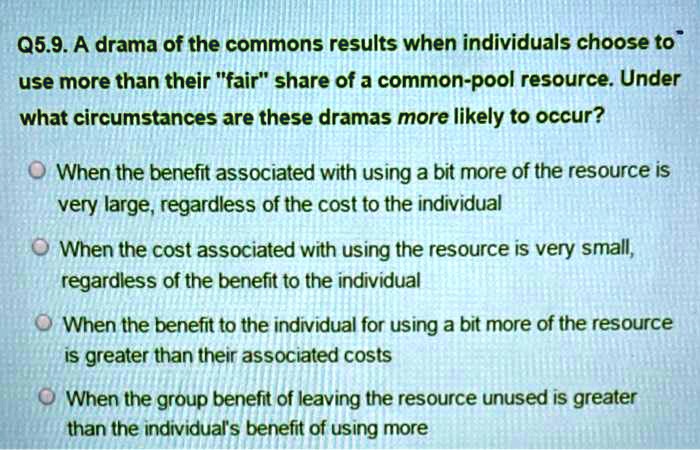 Q5.9. A drama of the commons results when individuals choose to use more than their "fair" share of a common-pool resource. Under what circumstances are these dramas more likely to occur?

When the benefit associated with using a bit more of the resource is very large, regardless of the cost to the individual
When the cost associated with using the resource is very small, regardless of the benefit to the individual
When the benefit to the individual for using a bit more of the resource is greater than their associated costs
When the group benefit of leaving the resource unused is greater than the individual's benefit of using more