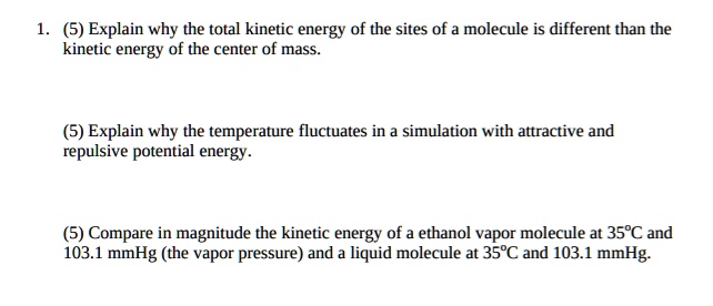 1. (5) Explain why the total kinetic energy of the sites of a molecule is different than the
kinetic energy of the center of mass.
(5) Explain why the temperature fluctuates in a simulation with attractive and
repulsive potential energy.
(5) Compare in magnitude the kinetic energy of a ethanol vapor molecule at 35°C and
103.1 mmHg (the vapor pressure) and a liquid molecule at 35°C and 103.1 mmHg.