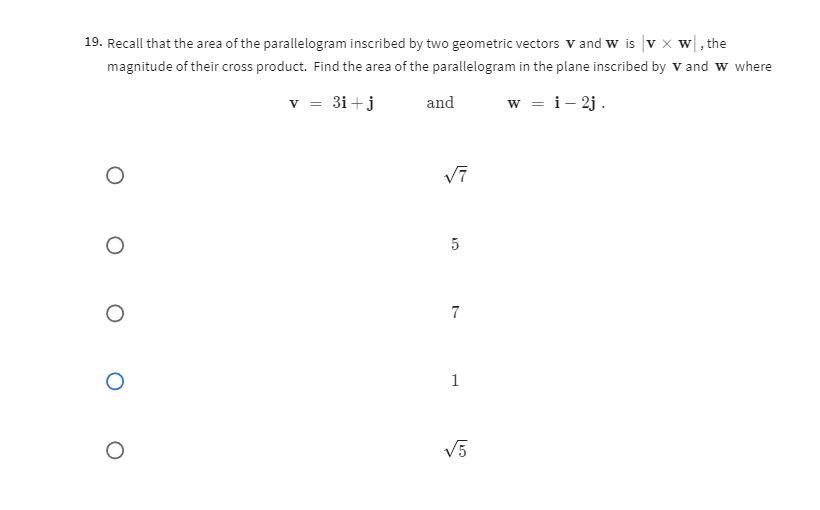 19. Recall that the area of the parallelogram inscribed by two geometric vectors 𝐯 and 𝐰 is |𝐯×𝐰|, the magnitude of their cross product. Find the area of the parallelogram in the plane inscribed by 𝐕 and 𝐰 where

    𝐯=3 𝐢+𝐣   and   𝐰=𝐢-2 𝐣 .

√(7)
5
7
1
√(5)