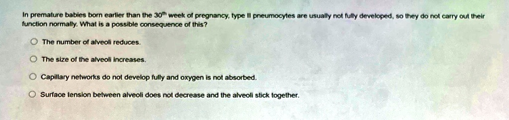 In premature babies born earlier than the 30th week of pregnancy, type II pneumocytes are usually not fully developed, so they do not carry out their
function normally. What is a possible consequence of this?
The number of alveoli reduces.
The size of the alveoli increases.
Capillary networks do not develop fully and oxygen is not absorbed.
Surface tension between alveoli does not decrease and the alveoli stick together.