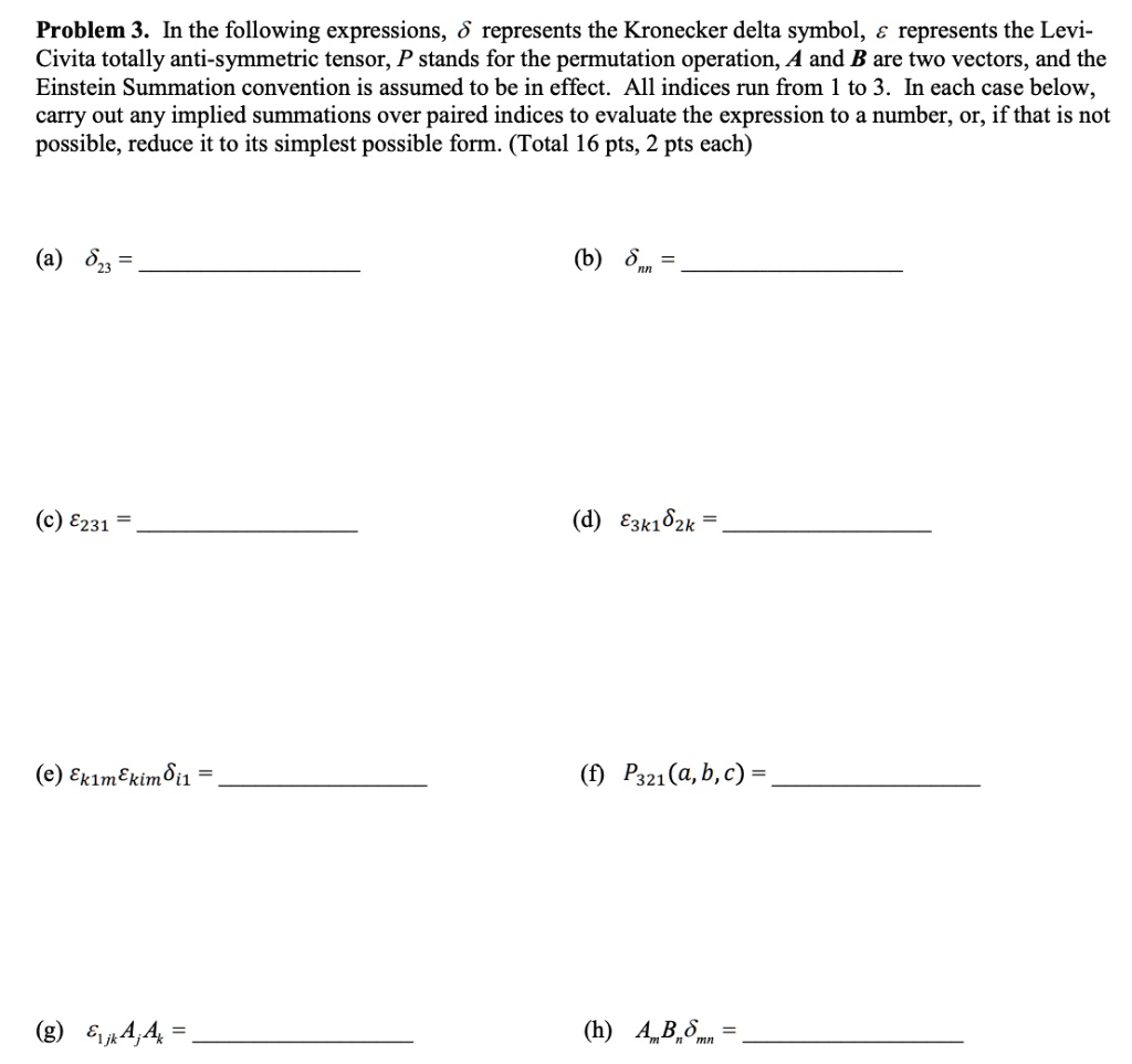 Problem 3. In the following expressions, ? represents the Kronecker delta symbol, ? represents the Levi-Civita totally anti-symmetric tensor, P stands for the permutation operation, A and B are two vectors, and the Einstein Summation convention is assumed to be in effect. All indices run from 1 to 3. In each case below, carry out any implied summations over paired indices to evaluate the expression to a number, or, if that is not possible, reduce it to its simplest possible form. (Total 16 pts, 2 pts each)

(a) ??? =
(b) ??? =
(c) ???? =
(d) ??????? =
(e) ?????????? =
(f) P???(a, b, c) =
(g) ????A?A? =
(h) A?B???? =