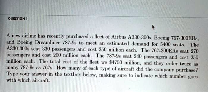 A new airline has recently purchased a fleet of Airbus A330-300s, Boeing 767-300ERs, and Boeing Dreamliner 787-9s to meet an estimated demand for 5400 seats. The A330-300s seat 330 passengers and cost 250 million each. The 767-300ERs seat 270 passengers and cost 200 million each. The 787-9s seat 240 passengers and cost 250 million each. The total cost of the fleet we 4750 million, and they order twice as many 787-9s as 767s. How many of each type of aircraft did the company purchase? Type your answer in the textbox below, making sure to indicate which number goes with which aircraft.