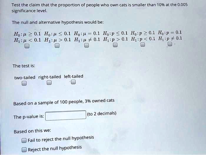 Test the claim that the proportion of people who own cats is smaller than 10% at the 0.005 significance level.

The null and alternative hypothesis would be:

H0: mu ge 0.1 H0: mu le 0.1 H0: mu = 0.1 H0: p le 0.1 H0: p ge 0.1 H0: p = 0.1
H1: mu < 0.1 H1: mu > 0.1 H1: mu 
eq 0.1 H1: p > 0.1 H1: p < 0.1 H1: p 
eq 0.1

The test is:

two-tailed right-tailed left-tailed

Based on a sample of 100 people, 3% owned cats

The p-value is: (to 2 decimals)

Based on this we:
Fail to reject the null hypothesis
Reject the null hypothesis