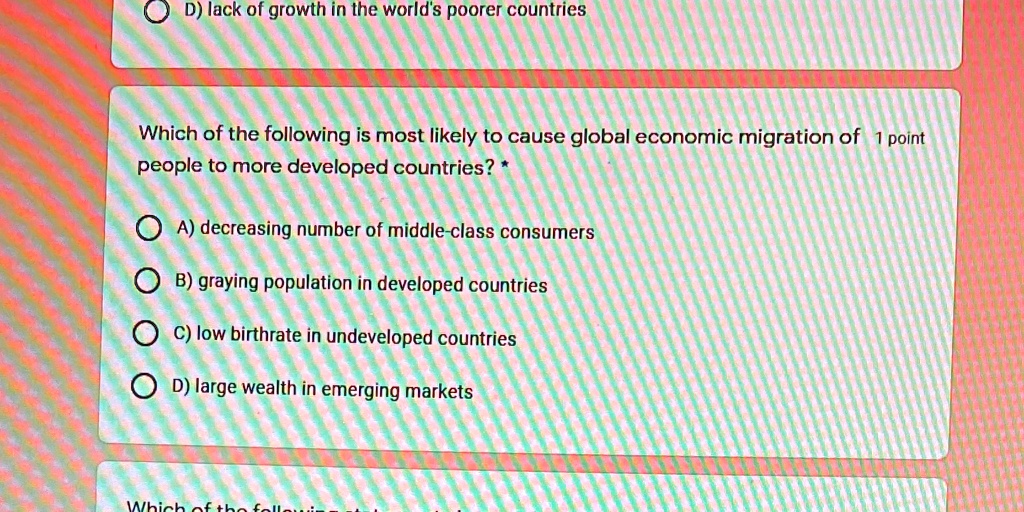 Which of the following is most likely to cause global economic migration of people to more developed countries?

A) decreasing number of middle-class consumers
B) graying population in developed countries
C) low birthrate in undeveloped countries
D) large wealth in emerging markets