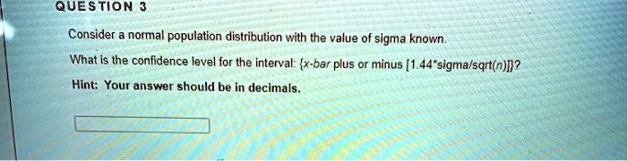Consider a normal population distribution with the value of sigma known. What is the confidence level for the interval: x-bar plus or minus [1.44*sigma/sqrt(n)]? Hint: Your answer should be in decimals.