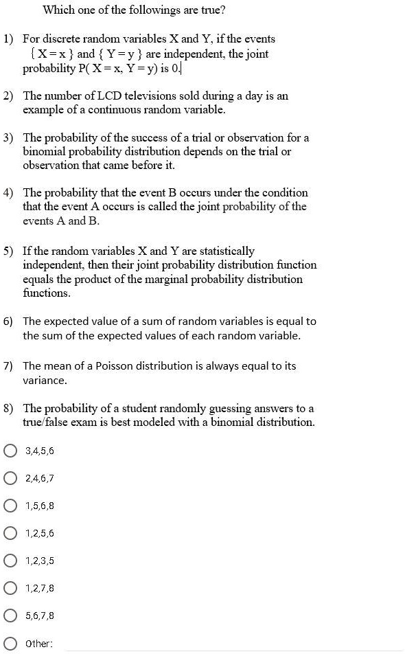 Which one of the followings are true?

1) For discrete random variables X and Y, if the events
 X = x  and  Y = y  are independent, the joint
probability P( X = x, Y = y) is 0.

2) The number of LCD televisions sold during a day is an
example of a continuous random variable.

3) The probability of the success of a trial or observation for a
binomial probability distribution depends on the trial or
observation that came before it.

4) The probability that the event B occurs under the condition
that the event A occurs is called the joint probability of the
events A and B.

5) If the random variables X and Y are statistically
independent, then their joint probability distribution function
equals the product of the marginal probability distribution
functions.

6) The expected value of a sum of random variables is equal to
the sum of the expected values of each random variable.

7) The mean of a Poisson distribution is always equal to its
variance.

8) The probability of a student randomly guessing answers to a
true/false exam is best modeled with a binomial distribution.

3,4,5,6
2,4,6,7
1,5,6,8
1,2,5,6
1,2,3,5
1,2,7,8
5,6,7,8

Other: