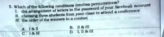 5. Which of the following conditions involves permutations?
I. the arrangement of letters in the password of your facebook account
II. choosing three students from your class to attend a conference
III. the order of the winners in a contest
A. I     II
B. II     III
C. I     III
D. I, II     III