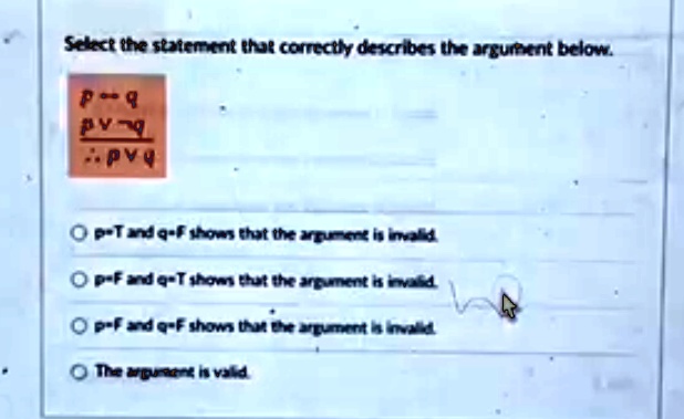 Select the statement that correctly describes the argument below.
p → q
p  q
∴ p  q
p?T and q?F shows that the argument is invalid.
p?F and q?T shows that the argument is invalid.
p?F and q?F shows that the argument is invalid.
The argument is valid.