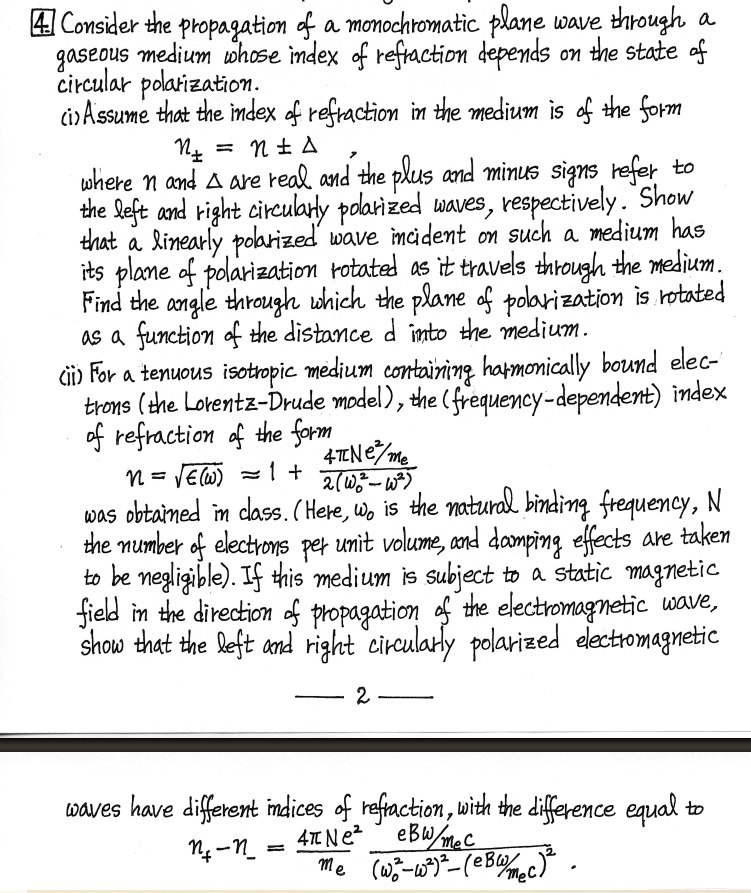 ? Consider the propagation of a monochromatic plane wave through a
gaseous medium whose index of refraction depends on the state of
circular polarization.
(i) Assume that the index of refraction in the medium is of the form
N± = n ±Δ
where n and Δ are real and the plus and minus signs refer to
the left and right circularly polarized waves, respectively. Show
that a linearly polarized wave incident on such a medium has
its plane of polarization rotated as it travels through the medium.
Find the angle through which the plane of polarization is rotated
as a function of the distance d into the medium.
(ii) For a tenuous isotropic medium containing harmonically bound elec-
trons (the Lorentz-Drude model), the (frequency-dependent) index
of refraction of the form
N = √(ϵ(ω)) = 1 + (4π N e^2/me)/(2(ω0^2 - ω^2))
was obtained in class. (Here, ω0 is the natural binding frequency, N
the number of electrons per unit volume, and damping effects are taken
to be negligible). If this medium is subject to a static magnetic
field in the direction of propagation of the electromagnetic wave,
show that the left and right circularly polarized electromagnetic
2
waves have different indices of refraction, with the difference equal to
n+ - n- = (4π N e^2)/(me)(eBw/mec)/( (ω0^2 - ω^2) - (eBw/mec)^2)