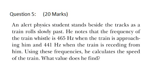 An alert physics student stands beside the tracks as a train rolls slowly past. He notes that the frequency of the train whistle is 465 Hz when the train is approaching him and 441 Hz when the train is receding from him. Using these frequencies, he calculates the speed of the train. What value does he find?