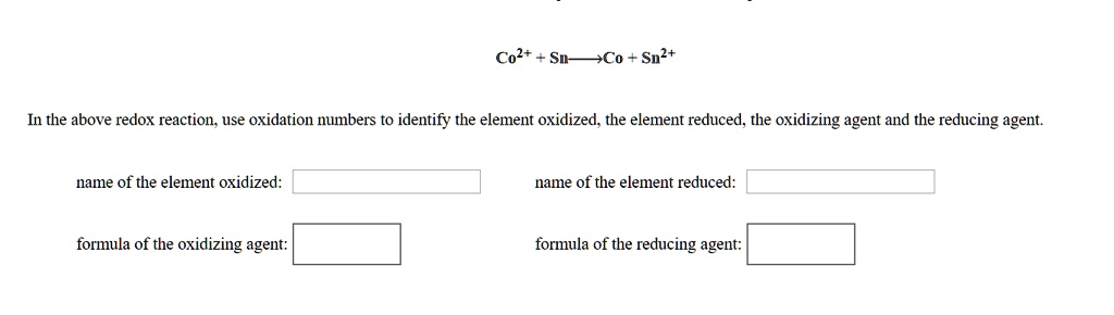Co2+ + Sn -> Co + Sn2+
In the above redox reaction, use oxidation numbers to identify the element oxidized, the element reduced, the oxidizing agent and the reducing agent.
name of the element oxidized:
name of the element reduced:
formula of the oxidizing agent:
formula of the reducing agent: