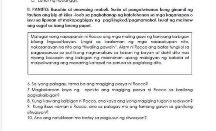 II. PANUIO: Basahin at unawaing mabuti. Suriin at pangatwiranan kung ginamit ng fauhan ang isip at kilos -loob sa paghahanap ng kalofohanan sa mga kaganapan o isyu sa lipunan at makapagbigay ng paglilingkod/pagmamahal. Isulat ng malinaw ang sagot sa isang buong papel.

Matagal nang napapansin ni Rocco ang mga maling gawi ng kaniyang kaibigan bilang lingcod-bayan. Lingid sa kaalaman ng mga nasasakupan nito, nakasanayan na nito ang "tiwaling gawain". Alam ri Rocco ang batas fungkol sa pagpaparusa sa politikong nagnanakaw sa kaban ng bayan at dahil dito nas niyang kausapin ang kabigan ng masinsinan upang mabigyan ng babala at maipaliwanag ang maaaring katapat na parusa sa paglabag dito.
6. Sa iyong palagay, tama ba ang magiging pasya ni Rocco?
7. Magkakaroon kaya ng epekto ang magiging pasya ni Rocco so karilang pagkakaibigan?
8. Kung ikaw ang kaibigan ni Rocco, ano kaya angiyong magiging tugon oreaksyon?
9. Kung ikow naman si Rocco, ano sa palagay mo ang tamang gawin sa ganitong sitwasyon?
10. Ano ang natuldasan mo batay sa pagtusuri ng sitwasyon?