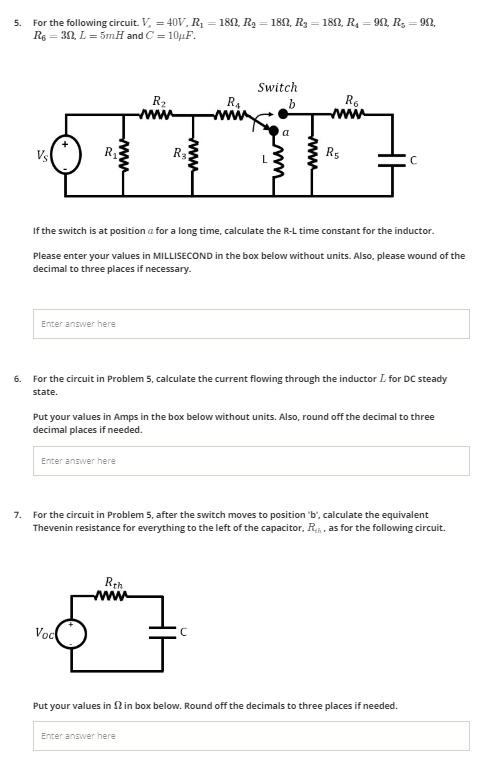 5. For the following circuit. Vs = 40V, R1 = 18?, R2 = 18?, R3 = 18?, R4 = 9?, R5 = 9?, R6 = 3?, L = 5mH and C = 10?F.

If the switch is at position a for a long time, calculate the R-L time constant for the inductor.
Please enter your values in MILLISECOND in the box below without units. Also, please wound of the decimal to three places if necessary.

6. For the circuit in Problem 5, calculate the current flowing through the inductor L for DC steady state.
Put your values in Amps in the box below without units. Also, round off the decimal to three decimal places if needed.

7. For the circuit in Problem 5, after the switch moves to position 'b', calculate the equivalent Thevenin resistance for everything to the left of the capacitor, Rth, as for the following circuit.

Put your values in ? in box below. Round off the decimals to three places if needed.