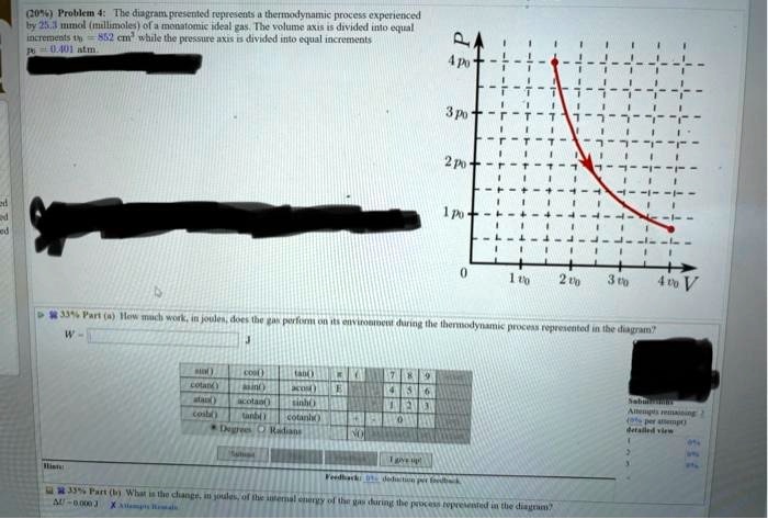 (20%) Problem 4: The diagram, presented represents a thermodynamic process experienced
by 25.3 mmol (millimoles) of a monatomic ideal gas. The volume axis is divided into equal
increments v0 = 852 cm³ while the pressure axis is divided into equal increments
p0 = 0.401 atm.
33% Part (a) How much work, in joules, does the gas perform on its environment during the thermodynamic process represented in the diagram?
33% Part (b) What is the change, in joules, of the internal energy of the gas during the process represented in the diagram?