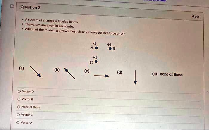 Question 2
• A system of charges is labeled below.
• The values are given in Coulombs.
• Which of the following arrows most closely shows the net force on A?
-1
A
+1
B
+1
C
(a)
(b)
(c)
(d)
(e) none of these
Vector D
Vector B
None of these
Vector C
Vector A
4 pts