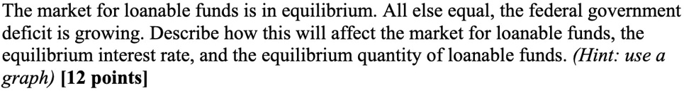 The market for loanable funds is in equilibrium. All else equal, the federal government deficit is growing. Describe how this will affect the market for loanable funds, the equilibrium interest rate, and the equilibrium quantity of loanable funds. (Hint: use a graph) [12 points]