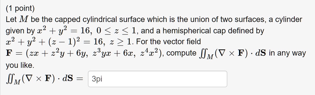 Let M be the capped cylindrical surface which is the union of two surfaces, a cylinder given by x^2 + y^2 = 16, 0 ? z ? 1, and a hemispherical cap defined by x^2 + y^2 + (z - 1)^2 = 16, z ? 1. For the vector field F = (zx + z^2y + 6y, z^3yx + 6x, z^4x^2), compute ?M(? × F) ? dS in any way you like.
?M(? × F) ? dS = 3pi