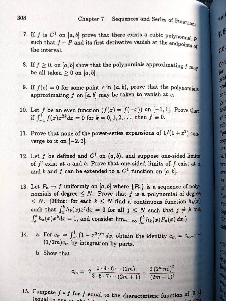 7. If f is C1 on [a, b] prove that there exists a cubic polynomial P such that f - P and its first derivative vanish at the endpoints of the interval.

8. If f ? 0, on [a, b] show that the polynomials approximating f may be all taken ? 0 on [a, b].

9. If f(c) = 0 for some point c in (a, b), prove that the polynomials approximating f on [a, b] may be taken to vanish at c.

10. Let f be an even function (f(x) = f(-x)) on [-1, 1]. Prove that if ?-1^1 f(x)x^2kdx = 0 for k = 0, 1, 2, ..., then f ? 0.

11. Prove that none of the power-series expansions of 1/(1 + x^2) converge to it on [-2, 2].

12. Let f be defined and C1 on (a, b), and suppose one-sided limits of f' exist at a and b. Prove that one-sided limits of f exist at a and b and f can be extended to a C1 function on [a, b].

13. Let Pn ? f uniformly on [a, b] where Pn is a sequence of polynomials of degree ? N. Prove that f is a polynomial of degree ? N. (Hint: for each k ? N find a continuous function hk(x) such that ?a^b hk(x)x^j dx = 0 for all j ? N such that j ? k but ?a^b hk(x)x^k dx = 1, and consider limn?? ?a^b hk(x)Pn(x) dx.)

14. a. For cm = ?-1^1 (1 - x^2)^m dx, obtain the identity cm = cm-1 - (1/2m)cm by integration by parts.

b. Show that
cm = 2 ? (2 ? 4 ? 6 ??? (2m)) / (3 ? 5 ? 7 ??? (2m + 1)) = (2(2^m m!)^2) / ((2m + 1)!)

15. Compute f * f for f equal to the characteristic function of [0, 1]