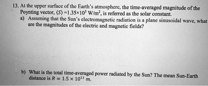 13. At the upper surface of the Earth's atmosphere, the time-averaged magnitude of the Poynting vector, <S> = 1.35x10^3 W/m^2, is referred as the solar constant.
a) Assuming that the Sun's electromagnetic radiation is a plane sinusoidal wave, what are the magnitudes of the electric and magnetic fields?
b) What is the total time-averaged power radiated by the Sun? The mean Sun-Earth distance is R = 1.5 x 10^11 m.
