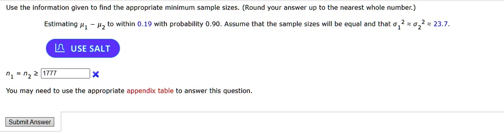 Use the information given to find the appropriate minimum sample sizes. (Round your answer up to the nearest whole number.)
Estimating μ1 - μ2 to within 0.19 with probability 0.90. Assume that the sample sizes will be equal and that σ1^2 ≈σ2^2 ≈ 23.7.
n1 = n2 ≥ 1777
You may need to use the appropriate appendix table to answer this question.
Submit Answer