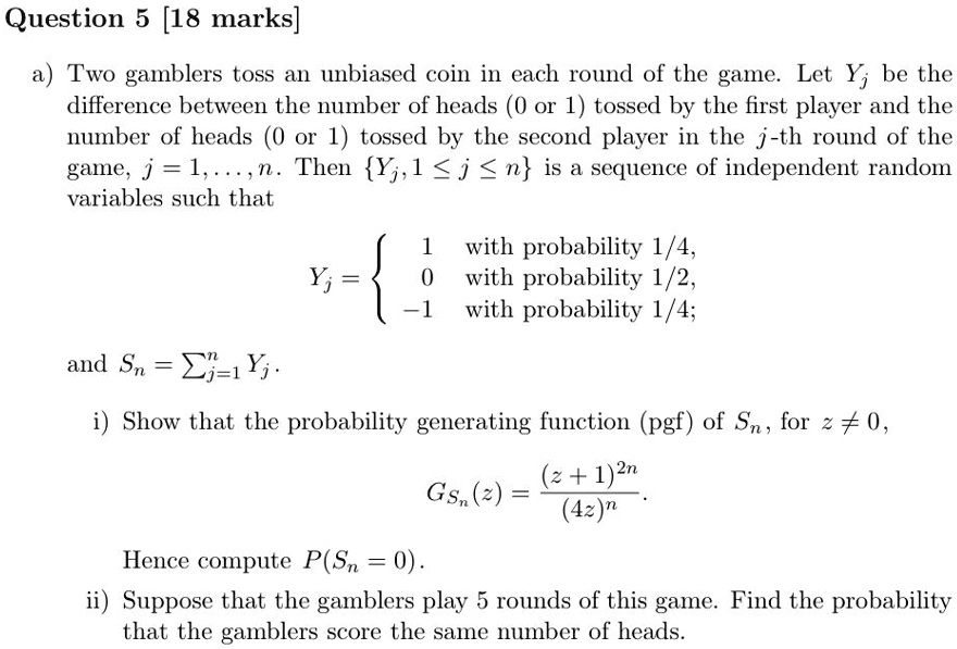 Question 5 [18 marks]

a) Two gamblers toss an unbiased coin in each round of the game. Let Yj be the difference between the number of heads (0 or 1) tossed by the first player and the number of heads (0 or 1) tossed by the second player in the j-th round of the game, j = 1,...,n. Then Yj, 1 ? j ? n is a sequence of independent random variables such that

Yj = 
1 with probability 1/4,
0 with probability 1/2,
-1 with probability 1/4;

and Sn = ?j=1^n Yj.

i) Show that the probability generating function (pgf) of Sn, for z ? 0,

GSn(z) = (z + 1)^2n / (4z)^n.

Hence compute P(Sn = 0).

ii) Suppose that the gamblers play 5 rounds of this game. Find the probability that the gamblers score the same number of heads.