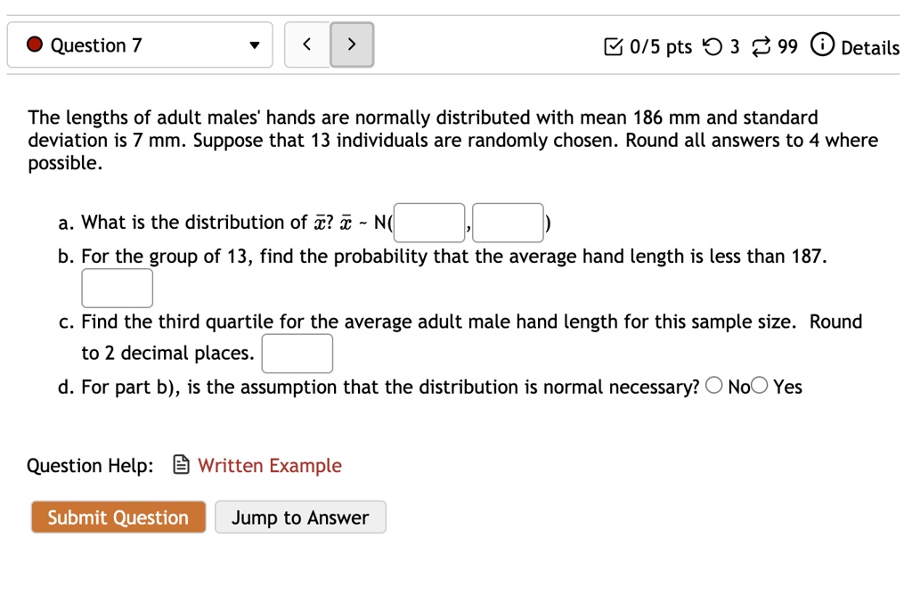 The lengths of adult males' hands are normally distributed with mean 186 mm and standard deviation is 7 mm. Suppose that 13 individuals are randomly chosen. Round all answers to 4 where possible.

a. What is the distribution of x?? x?   N( , )
b. For the group of 13, find the probability that the average hand length is less than 187.
c. Find the third quartile for the average adult male hand length for this sample size. Round to 2 decimal places.
d. For part b), is the assumption that the distribution is normal necessary? No Yes