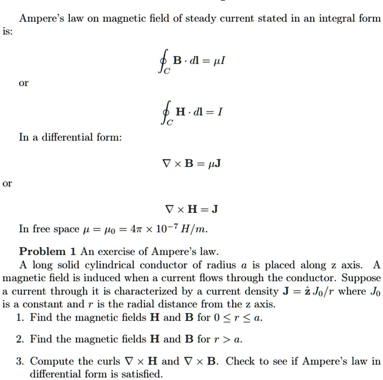 Ampere's law on magnetic field of steady current stated in an integral form
is:
𝐁· d𝐥 = μ I
or
𝐇· d𝐥 = I
In a differential form:
∇×𝐁 = μ𝐉
or
∇×𝐇 = 𝐉
In free space μ = μ0 = 4π× 10^-7 H/m.
Problem 1 An exercise of Ampere's law.
A long solid cylindrical conductor of radius a is placed along z axis. A
magnetic field is induced when a current flows through the conductor. Suppose
a current through it is characterized by a current density 𝐉 = ẑ J0/r where J0
is a constant and r is the radial distance from the z axis.
1. Find the magnetic fields 𝐇 and 𝐁 for 0 ≤ r ≤ a.
2. Find the magnetic fields 𝐇 and 𝐁 for r > a.
3. Compute the curls ∇×𝐇 and ∇×𝐁. Check to see if Ampere's law in
differential form is satisfied.