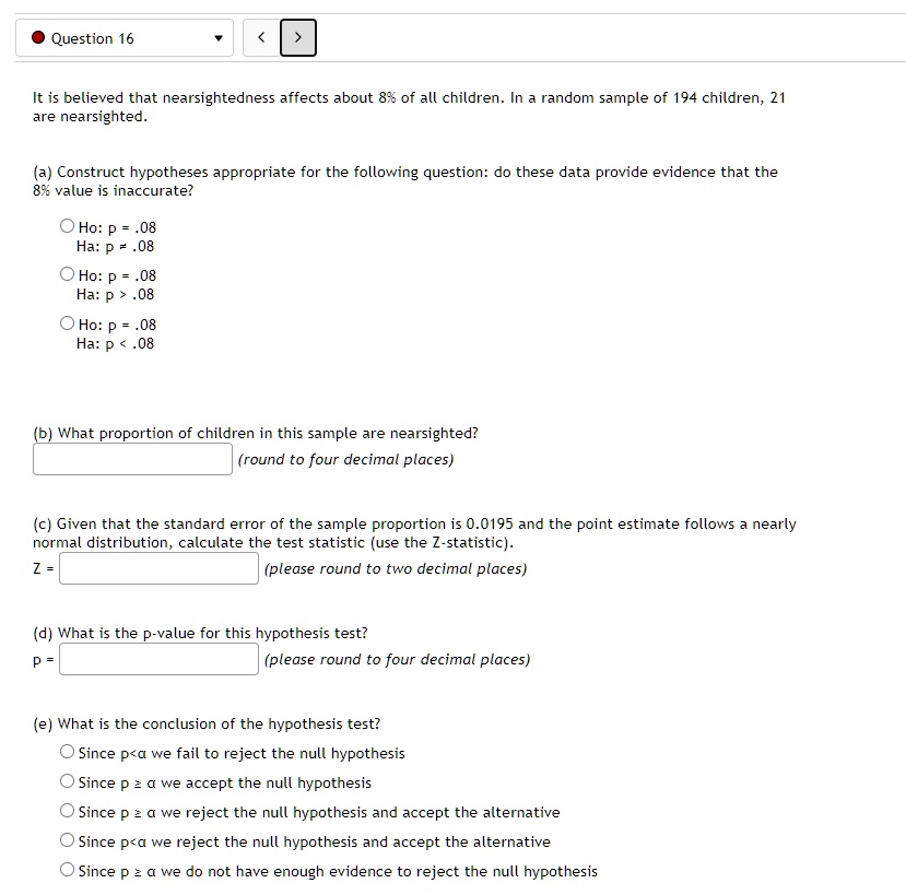 It is believed that nearsightedness affects about 8% of all children. In a random sample of 194 children, 21 are nearsighted.

(a) Construct hypotheses appropriate for the following question: do these data provide evidence that the 8% value is inaccurate?
Ho: p = .08
Ha: p ? .08
Ho: p = .08
Ha: p > .08
Ho: p = .08
Ha: p < .08

(b) What proportion of children in this sample are nearsighted?
(round to four decimal places)

(c) Given that the standard error of the sample proportion is 0.0195 and the point estimate follows a nearly normal distribution, calculate the test statistic (use the Z-statistic).
Z = (please round to two decimal places)

(d) What is the p-value for this hypothesis test?
p = (please round to four decimal places)

(e) What is the conclusion of the hypothesis test?
Since p < ? we fail to reject the null hypothesis
Since p ? ? we accept the null hypothesis
Since p ? ? we reject the null hypothesis and accept the alternative
Since p < ? we reject the null hypothesis and accept the alternative
Since p ? ? we do not have enough evidence to reject the null hypothesis