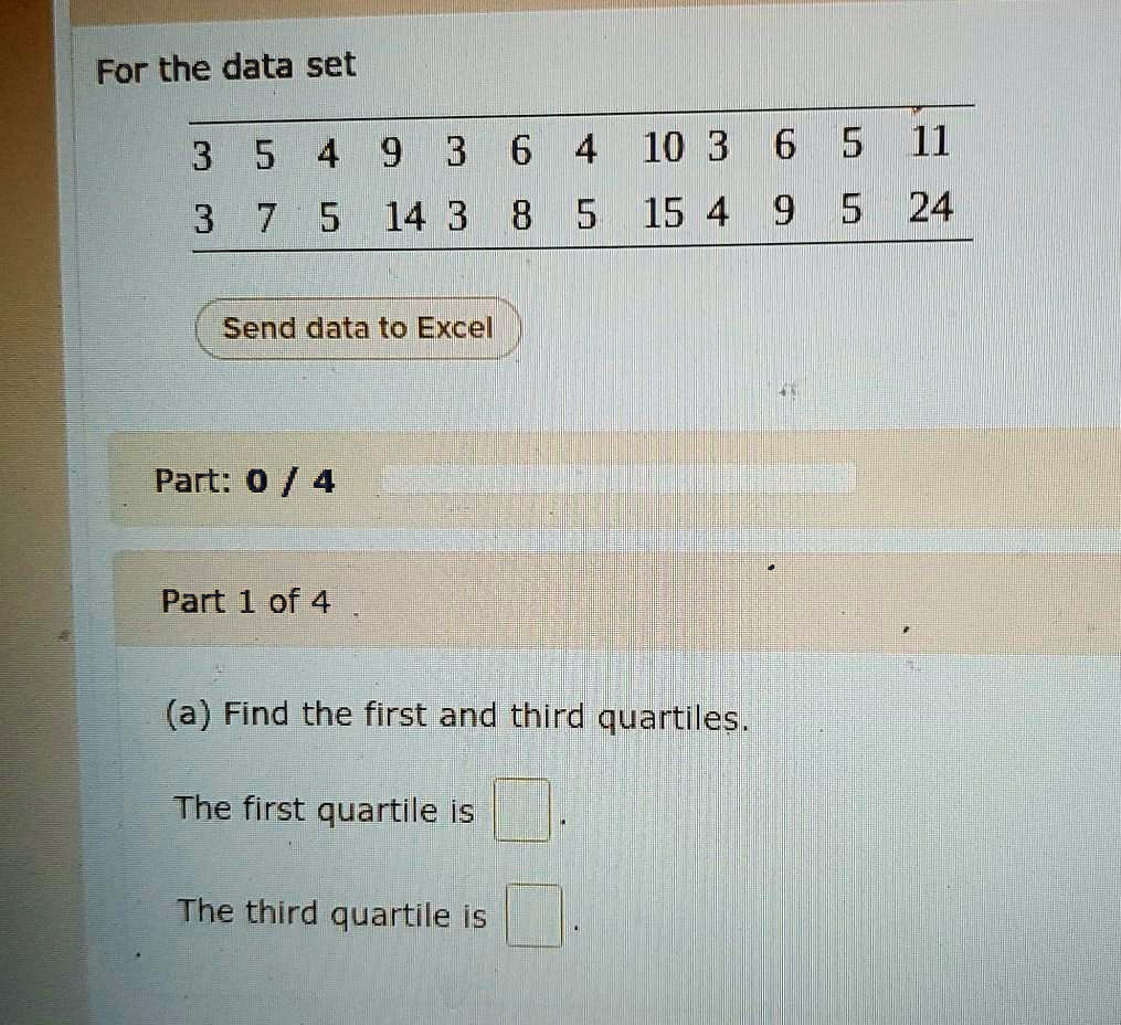 For the data set
3 5 4 9 3 6 4 10 3 6 5 11
3 7 5 14 3 8 5 15 4 9 5 24
Part 1 of 4
(a) Find the first and third quartiles.
The first quartile is
The third quartile is