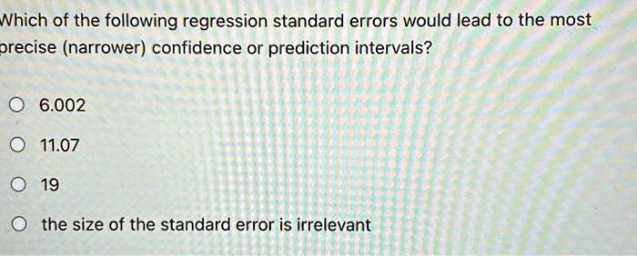 Which of the following regression standard errors would lead to the most
precise (narrower) confidence or prediction intervals?
? 6.002
? 11.07
? 19
? the size of the standard error is irrelevant
