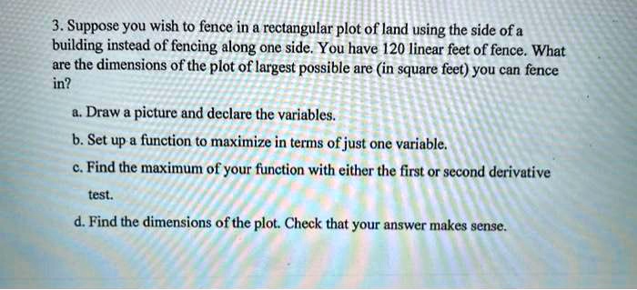 3. Suppose you wish to fence in a rectangular plot of land using the side of a building instead of fencing along one side. You have 120 linear feet of fence. What are the dimensions of the plot of largest possible area (in square feet) you can fence in?

a. Draw a picture and declare the variables.
b. Set up a function to maximize in terms of just one variable.
c. Find the maximum of your function with either the first or second derivative test.
d. Find the dimensions of the plot. Check that your answer makes sense.