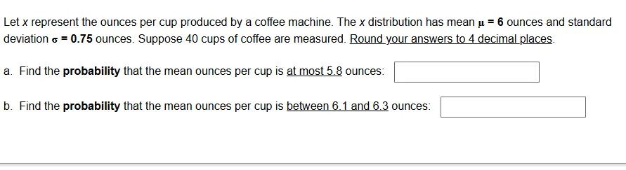 Let ( x ) represent the ounces per cup produced by a coffee machine. The ( x ) distribution has mean ( oldsymbolmu=mathbf6 ) ounces and standard deviation ( sigma=mathbf0 . 7 5 ) ounces. Suppose 40 cups of coffee are measured. Round your answers to 4 decimal places.
a. Find the probability that the mean ounces per cup is at most 5.8 ounces: ( square )
b. Find the probability that the mean ounces per cup is between 6.1 and 6.3 ounces: ( square )