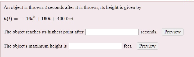 An object is thrown. t seconds after it is thrown, its height is given by

h(t) = -16t^2 + 160t + 400 feet

The object reaches its highest point after seconds.

The object's maximum height is feet.