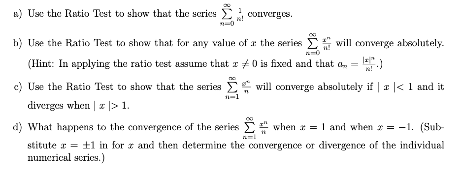 a) Use the Ratio Test to show that the series ( sumn=0^infty frac1n ! ) converges.
b) Use the Ratio Test to show that for any value of ( x ) the series ( sumn=0^infty fracx^nn ! ) will converge absolutely. (Hint: In applying the ratio test assume that ( x 
eq 0 ) is fixed and that ( an=frac|x|^nn ! ).)
c) Use the Ratio Test to show that the series ( sumn=1^infty fracx^nn ) will converge absolutely if ( |x|<1 ) and it diverges when ( |x|>1 ).
d) What happens to the convergence of the series ( sumn=1^infty fracx^nn ) when ( x=1 ) and when ( x=-1 ). (Substitute ( x= pm 1 ) in for ( x ) and then determine the convergence or divergence of the individual numerical series.)
