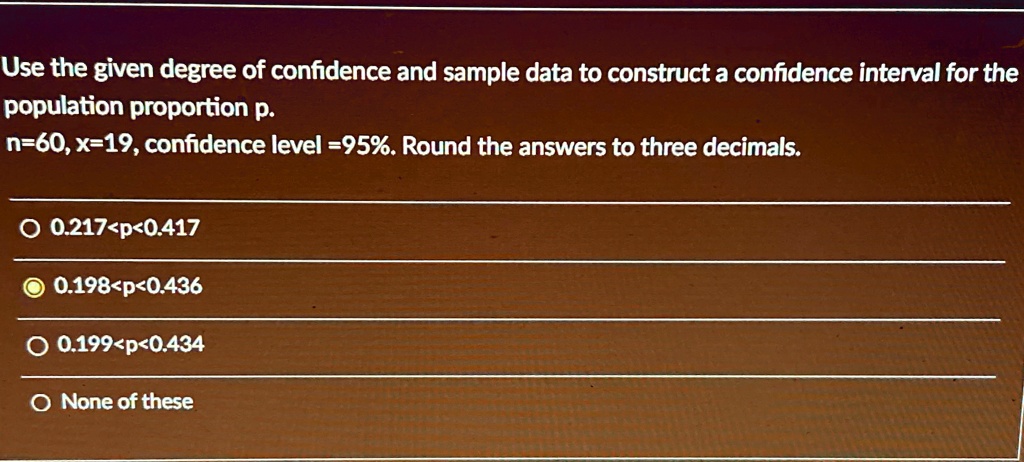 Use the given degree of confidence and sample data to construct a confidence interval for the population proportion p.
n=60, x=19, confidence level =95%. Round the answers to three decimals.
? 0.217<p<0.417
? 0.198<p<0.436
? 0.199<p<0.434
? None of these