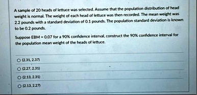 a sample of 20 heads of lettuce was selected assume that the population distribution of head weight is normal the weight of each head of lettuce was then recorded the mean weight was 22 poun 70734