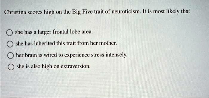 Christina scores high on the Big Five trait of neuroticism. It is most likely that
she has a larger frontal lobe area.
she has inherited this trait from her mother.
her brain is wired to experience stress intensely.
she is also high on extraversion.