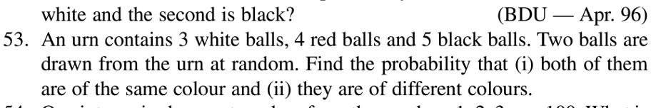 white and the second is black?
(BDU – Apr. 96)
53. An urn contains 3 white balls, 4 red balls and 5 black balls. Two balls are
drawn from the urn at random. Find the probability that (i) both of them
are of the same colour and (ii) they are of different colours.