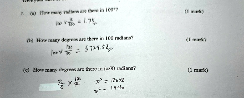 1. (a) How many radians are there in 100°?
100 ×(π)/(180) = 1.75
(b) How many degrees are there in 100 radians?
100 ×(180)/(π) = 5729.58
(c) How many degrees are there in (π/8) radians?
(π)/(8)×(180)/(π) = (180 × 8)/(π) = 1440