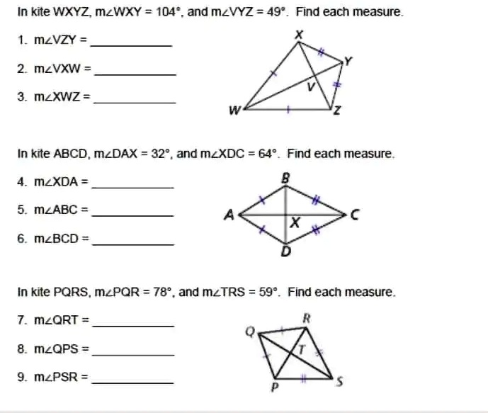 In kite WXYZ, m?WXY = 104°, and m?VYZ = 49°. Find each measure.
1. m?VZY = 
2. m?VXW = 
3. m?XWZ = 
X
Y
V
W
+
Z
In kite ABCD, m?DAX = 32°, and m?XDC = 64°. Find each measure.
4. m?XDA = 
5. m?ABC = 
6. m?BCD = 
B
A
C
X
D
In kite PQRS, m?PQR = 78°, and m?TRS = 59°. Find each measure.
7. m?QRT = 
8. m?QPS = 
9. m?PSR = 
R
Q
T
S
P