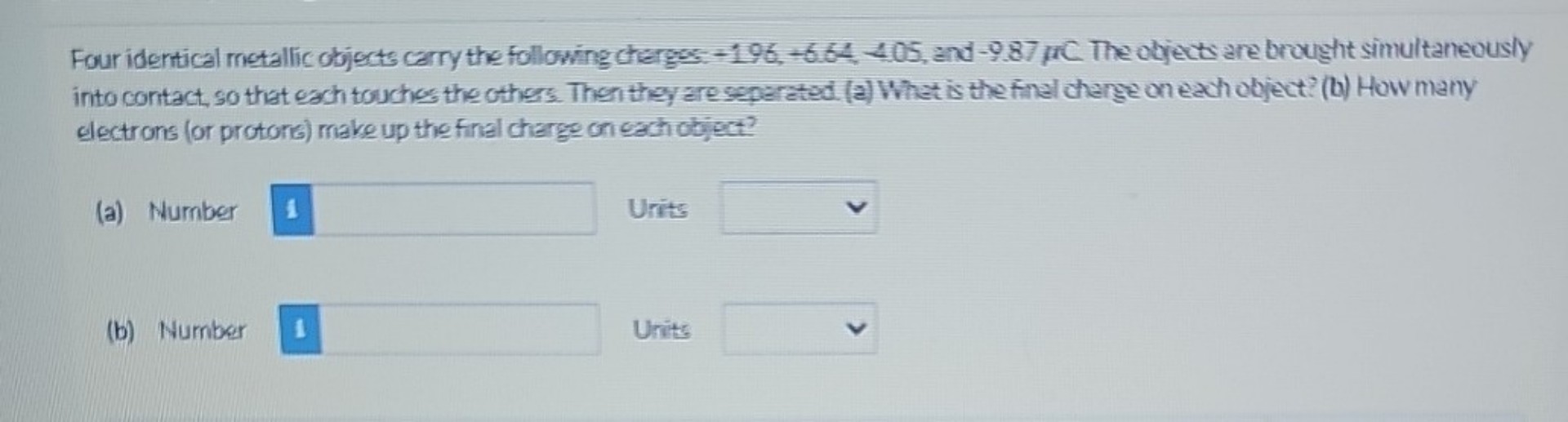 Four identical metallic objects carry the following charges: +1.96, +6.64, -4.05, and -9.87 ?C. The objects are brought simultaneously into contact, so that each touches the others. Then they are separated. (a) What is the final charge on each object? (b) How many electrons (or protons) make up the final charge on each object?
(a) Number i Units
(b) Number i Units