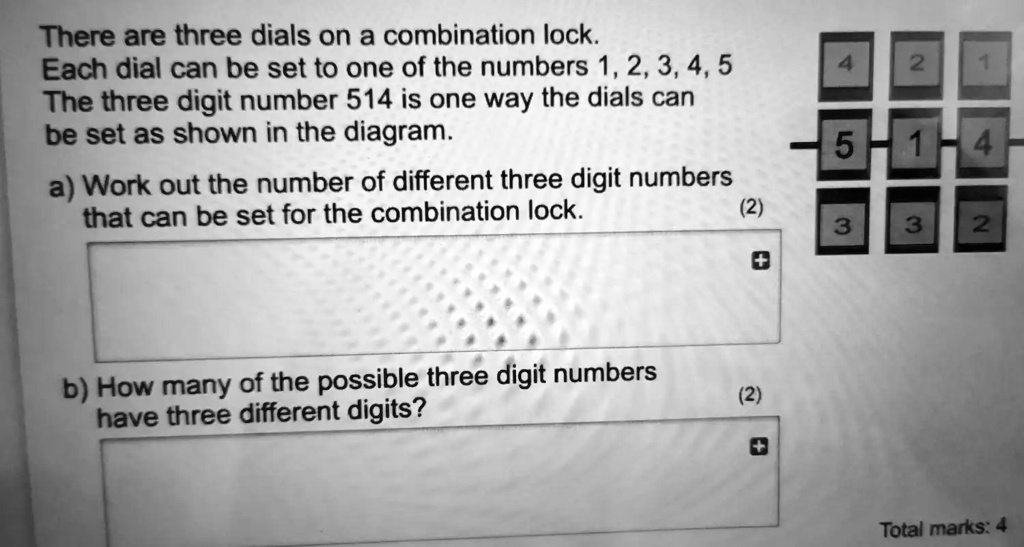 There are three dials on a combination lock.
Each dial can be set to one of the numbers 1, 2, 3, 4, 5
The three digit number 514 is one way the dials can
be set as shown in the diagram.
a) Work out the number of different three digit numbers
that can be set for the combination lock.
(2)
b) How many of the possible three digit numbers
have three different digits?
(2)
Total marks: 4