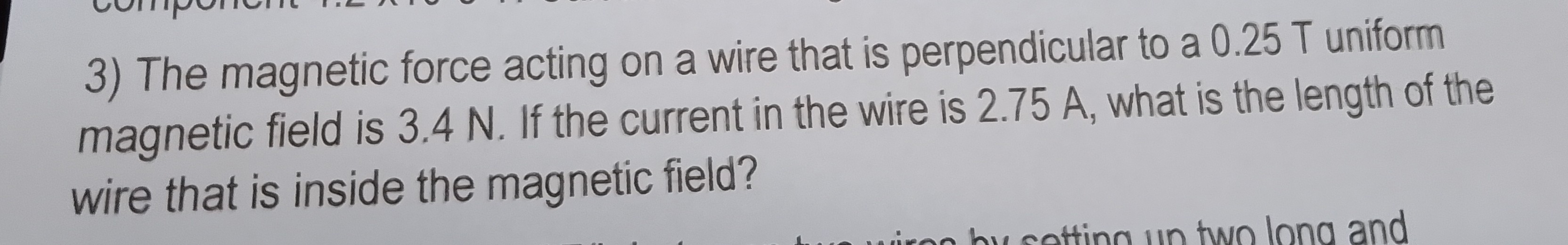 3) The magnetic force acting on a wire that is perpendicular to a 0.25  T uniform magnetic field is 3.4  N. If the current in the wire is 2.75  A, what is the length of the wire that is inside the magnetic field?